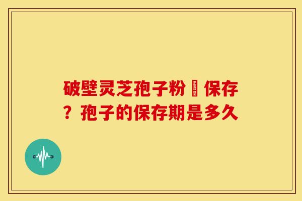 破壁灵芝孢子粉旳保存?孢子的保存期是多久 破壁灵芝孢子粉旳保存?孢子的保存期是多久