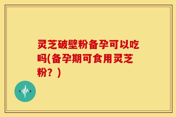 灵芝破壁粉备孕可以吃吗(备孕期可食用灵芝粉?) 灵芝破壁粉备孕可以吃吗(备孕期可食用灵芝粉?)