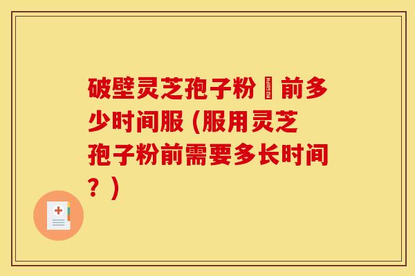 破壁灵芝孢子粉歺前多少时间服 (服用灵芝孢子粉前需要多长时间?) 破壁灵芝孢子粉歺前多少时间服 (服用灵芝孢子粉前需要多长时间?)