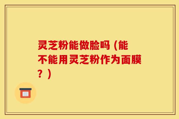 灵芝粉能做脸吗 (能不能用灵芝粉作为面膜?) 灵芝粉能做脸吗 (能不能用灵芝粉作为面膜?)