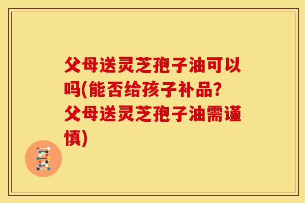 父母送灵芝孢子油可以吗(能否给孩子补品?父母送灵芝孢子油需谨慎) 父母送灵芝孢子油可以吗(能否给孩子补品?父母送灵芝孢子油需谨慎)