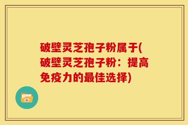 破壁灵芝孢子粉属于(破壁灵芝孢子粉:提高免疫力的佳选择) 破壁灵芝孢子粉属于(破壁灵芝孢子粉:提高免疫力的佳选择)