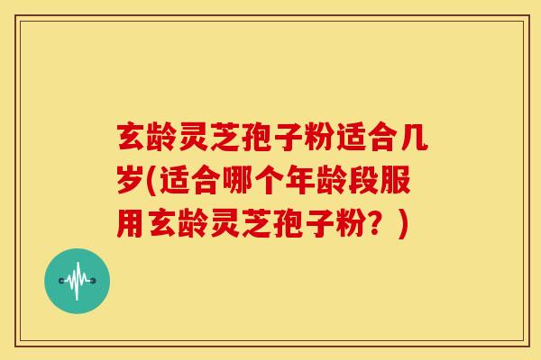 玄龄灵芝孢子粉适合几岁(适合哪个年龄段服用玄龄灵芝孢子粉?) 玄龄灵芝孢子粉适合几岁(适合哪个年龄段服用玄龄灵芝孢子粉?)