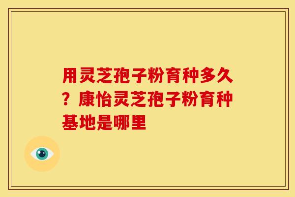 用灵芝孢子粉育种多久?康怡灵芝孢子粉育种基地是哪里 用灵芝孢子粉育种多久?康怡灵芝孢子粉育种基地是哪里