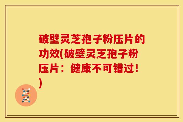破壁灵芝孢子粉压片的功效(破壁灵芝孢子粉压片：健康不可错过！)