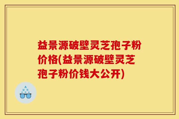 益景源破壁灵芝孢子粉价格(益景源破壁灵芝孢子粉价钱大公开) 益景源破壁灵芝孢子粉价格(益景源破壁灵芝孢子粉价钱大公开)