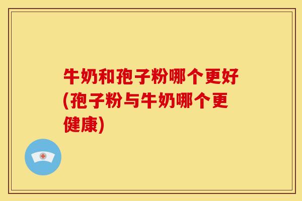 牛奶和孢子粉哪个更好(孢子粉与牛奶哪个更健康) 牛奶和孢子粉哪个更好(孢子粉与牛奶哪个更健康)