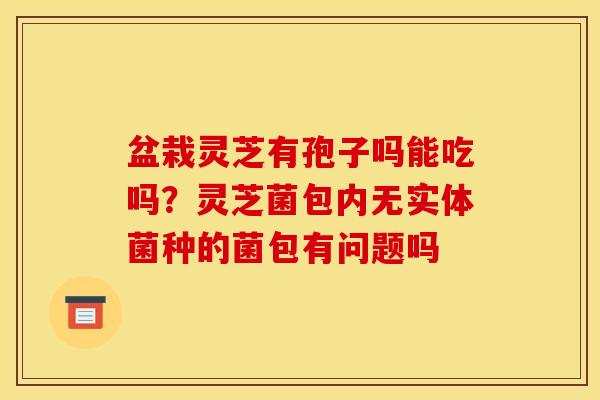 盆栽灵芝有孢子吗能吃吗?灵芝菌包内无实体菌种的菌包有问题吗 盆栽灵芝有孢子吗能吃吗?灵芝菌包内无实体菌种的菌包有问题吗