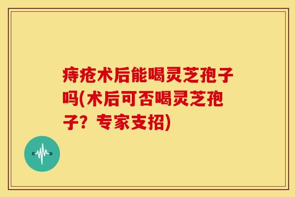 痔疮术后能喝灵芝孢子吗(术后可否喝灵芝孢子？专家支招)