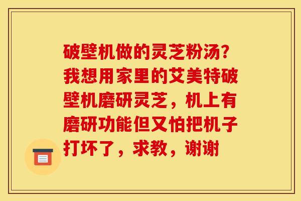 破壁机做的灵芝粉汤?我想用家里的艾美特破壁机磨研灵芝,机上有磨研功能但又怕把机子打坏了,求教,谢谢 破壁机做的灵芝粉汤?我想用家里的艾美特破壁机磨研灵芝,机上有磨研功能但又怕把机子打坏了,求教,谢谢
