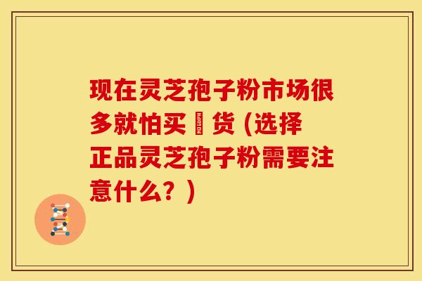 现在灵芝孢子粉市场很多就怕买叚货 (选择正品灵芝孢子粉需要注意什么?) 现在灵芝孢子粉市场很多就怕买叚货 (选择正品灵芝孢子粉需要注意什么?)