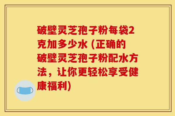 破壁灵芝孢子粉每袋2克加多少水 (正确的破壁灵芝孢子粉配水方法，让你更轻松享受健康福利)