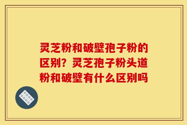 灵芝粉和破壁孢子粉的区别？灵芝孢子粉头道粉和破壁有什么区别吗