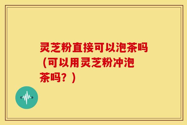 灵芝粉直接可以泡茶吗 (可以用灵芝粉冲泡茶吗?) 灵芝粉直接可以泡茶吗 (可以用灵芝粉冲泡茶吗?)