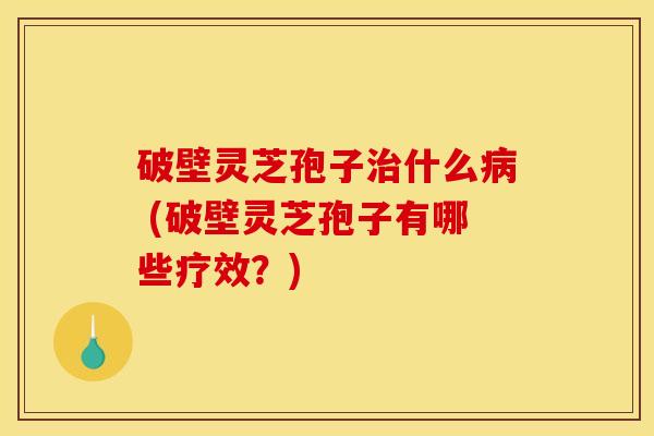 破壁灵芝孢子什么 (破壁灵芝孢子有哪些疗效?) 破壁灵芝孢子什么 (破壁灵芝孢子有哪些疗效?)
