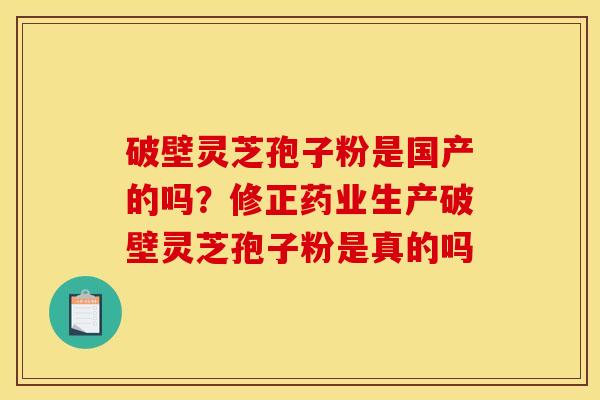 破壁灵芝孢子粉是国产的吗?修正药业生产破壁灵芝孢子粉是真的吗 破壁灵芝孢子粉是国产的吗?修正药业生产破壁灵芝孢子粉是真的吗