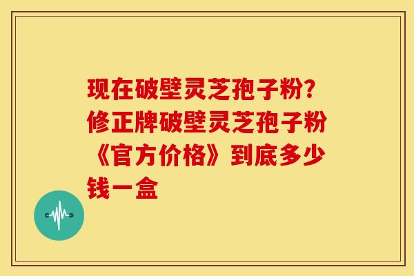 现在破壁灵芝孢子粉?修正牌破壁灵芝孢子粉《官方价格》到底多少钱一盒 现在破壁灵芝孢子粉?修正牌破壁灵芝孢子粉《官方价格》到底多少钱一盒