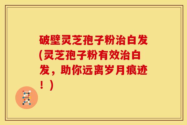 破壁灵芝孢子粉白发(灵芝孢子粉有效白发，助你远离岁月痕迹！)