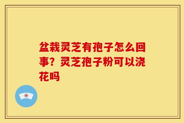 盆栽灵芝有孢子怎么回事?灵芝孢子粉可以浇花吗 盆栽灵芝有孢子怎么回事?灵芝孢子粉可以浇花吗
