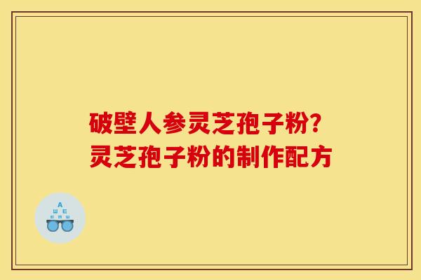 破壁人参灵芝孢子粉?灵芝孢子粉的制作配方 破壁人参灵芝孢子粉?灵芝孢子粉的制作配方