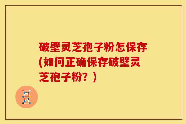 破壁灵芝孢子粉怎保存(如何正确保存破壁灵芝孢子粉?) 破壁灵芝孢子粉怎保存(如何正确保存破壁灵芝孢子粉?)