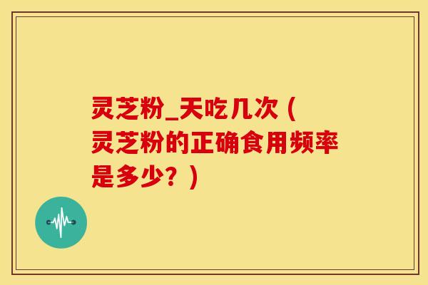 灵芝粉_天吃几次 (灵芝粉的正确食用频率是多少?) 灵芝粉_天吃几次 (灵芝粉的正确食用频率是多少?)