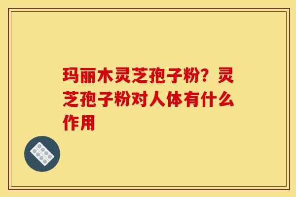玛丽木灵芝孢子粉?灵芝孢子粉对人体有什么作用 玛丽木灵芝孢子粉?灵芝孢子粉对人体有什么作用
