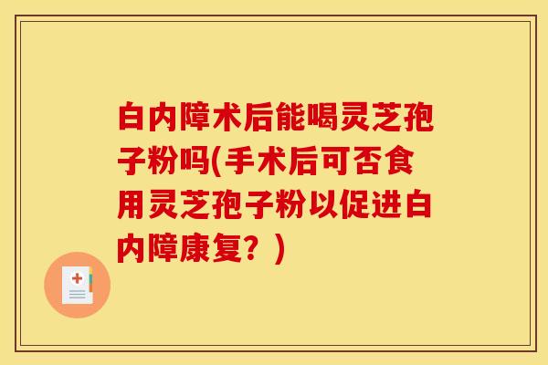 白内障术后能喝灵芝孢子粉吗(手术后可否食用灵芝孢子粉以促进白内障康复？)