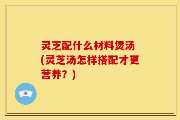 灵芝配什么材料煲汤 (灵芝汤怎样搭配才更营养?) 灵芝配什么材料煲汤 (灵芝汤怎样搭配才更营养?)