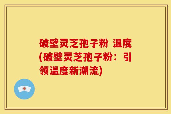 破壁灵芝孢子粉 温度(破壁灵芝孢子粉：引领温度新潮流)