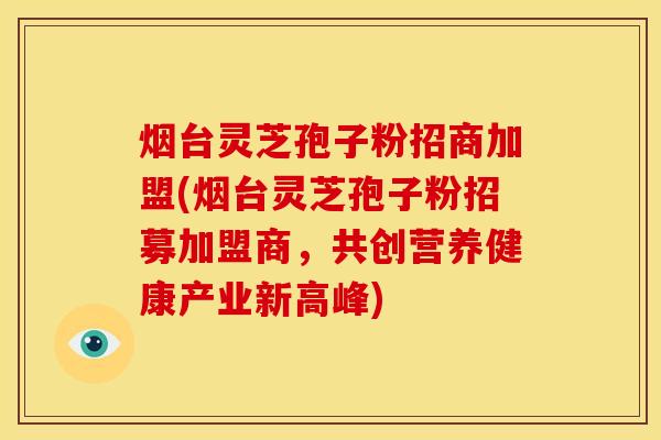 烟台灵芝孢子粉招商加盟(烟台灵芝孢子粉招募加盟商,共创营养健康产业新高峰) 烟台灵芝孢子粉招商加盟(烟台灵芝孢子粉招募加盟商,共创营养健康产业新高峰)