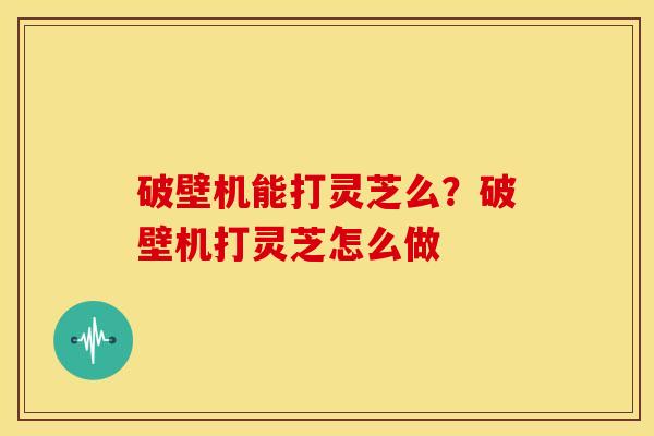 破壁机能打灵芝么?破壁机打灵芝怎么做 破壁机能打灵芝么?破壁机打灵芝怎么做