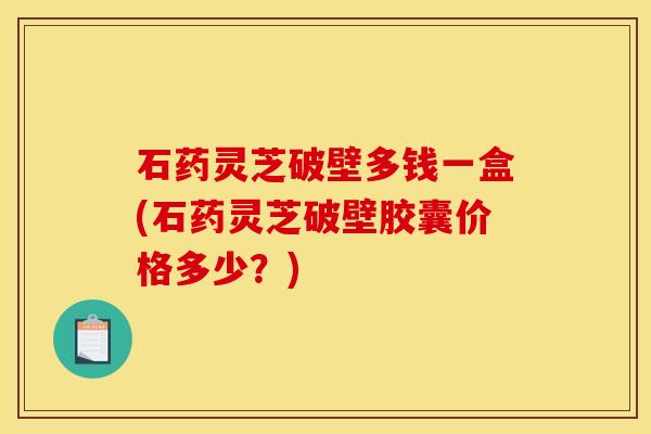 石药灵芝破壁多钱一盒(石药灵芝破壁胶囊价格多少?) 石药灵芝破壁多钱一盒(石药灵芝破壁胶囊价格多少?)