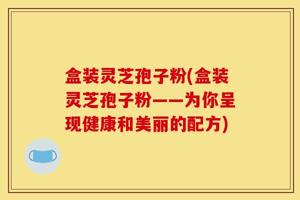 盒装灵芝孢子粉(盒装灵芝孢子粉——为你呈现健康和美丽的配方) 盒装灵芝孢子粉(盒装灵芝孢子粉——为你呈现健康和美丽的配方)