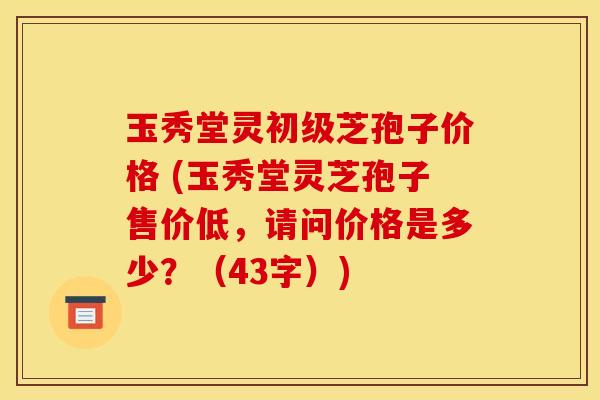 玉秀堂灵初级芝孢子价格 (玉秀堂灵芝孢子售价低,请问价格是多少?(43字)) 玉秀堂灵初级芝孢子价格 (玉秀堂灵芝孢子售价低,请问价格是多少?(43字))
