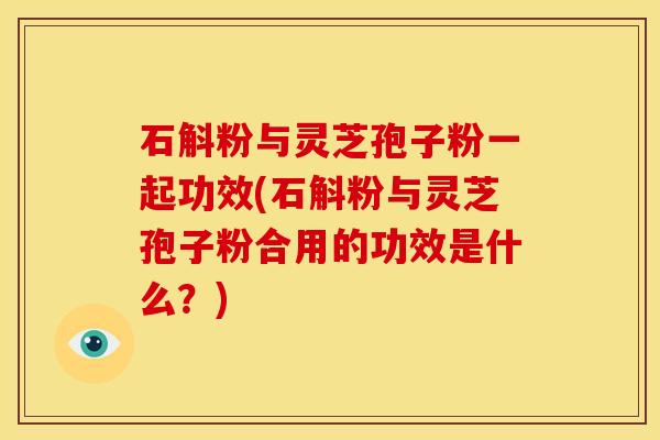石斛粉与灵芝孢子粉一起功效(石斛粉与灵芝孢子粉合用的功效是什么?) 石斛粉与灵芝孢子粉一起功效(石斛粉与灵芝孢子粉合用的功效是什么?)