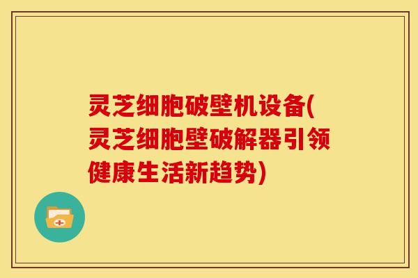 灵芝细胞破壁机设备(灵芝细胞壁破解器引领健康生活新趋势)