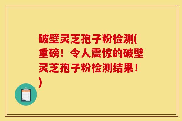 破壁灵芝孢子粉检测(重磅!令人震惊的破壁灵芝孢子粉检测结果!) 破壁灵芝孢子粉检测(重磅!令人震惊的破壁灵芝孢子粉检测结果!)