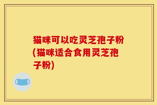 猫咪可以吃灵芝孢子粉(猫咪适合食用灵芝孢子粉) 猫咪可以吃灵芝孢子粉(猫咪适合食用灵芝孢子粉)