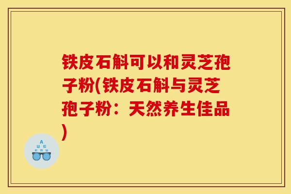 铁皮石斛可以和灵芝孢子粉(铁皮石斛与灵芝孢子粉:天然养生佳品) 铁皮石斛可以和灵芝孢子粉(铁皮石斛与灵芝孢子粉:天然养生佳品)