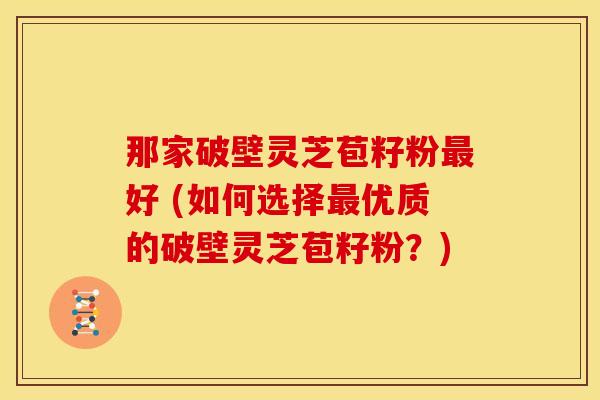 那家破壁灵芝苞籽粉好 (如何选择优质的破壁灵芝苞籽粉?) 那家破壁灵芝苞籽粉好 (如何选择优质的破壁灵芝苞籽粉?)