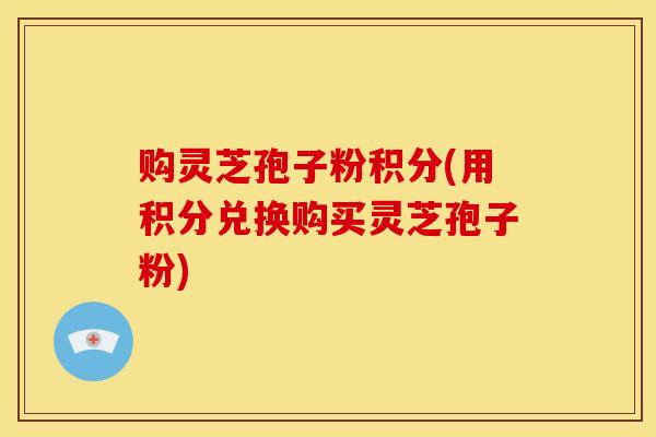 购灵芝孢子粉积分(用积分兑换购买灵芝孢子粉) 购灵芝孢子粉积分(用积分兑换购买灵芝孢子粉)