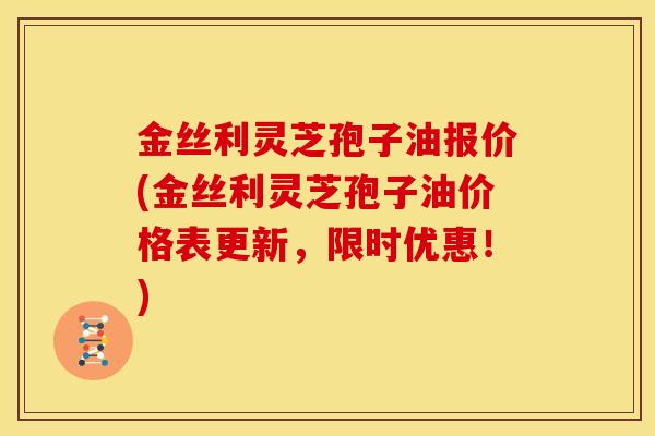 金丝利灵芝孢子油报价(金丝利灵芝孢子油价格表更新,限时优惠!) 金丝利灵芝孢子油报价(金丝利灵芝孢子油价格表更新,限时优惠!)
