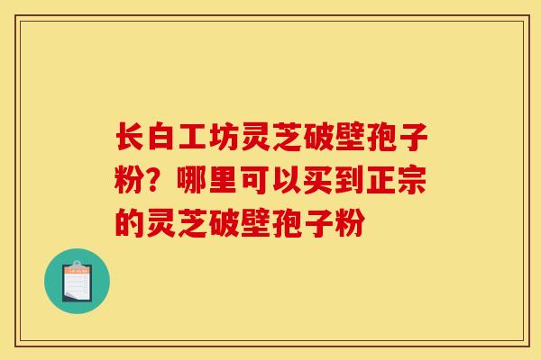 长白工坊灵芝破壁孢子粉?哪里可以买到正宗的灵芝破壁孢子粉 长白工坊灵芝破壁孢子粉?哪里可以买到正宗的灵芝破壁孢子粉