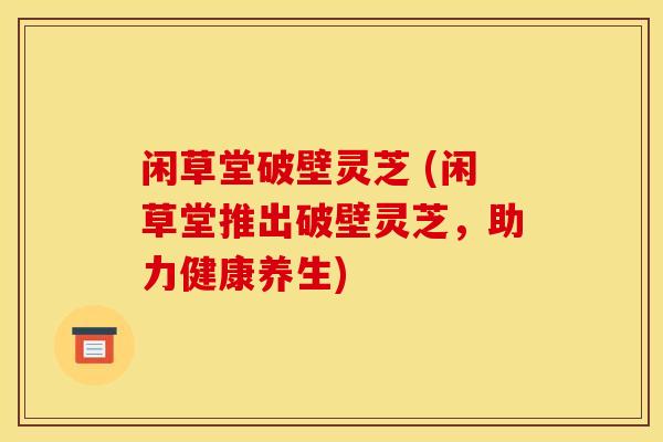闲草堂破壁灵芝 (闲草堂推出破壁灵芝,助力健康养生) 闲草堂破壁灵芝 (闲草堂推出破壁灵芝,助力健康养生)