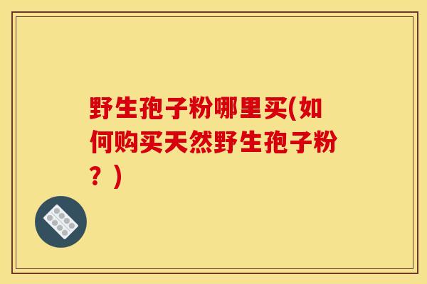 野生孢子粉哪里买(如何购买天然野生孢子粉?) 野生孢子粉哪里买(如何购买天然野生孢子粉?)