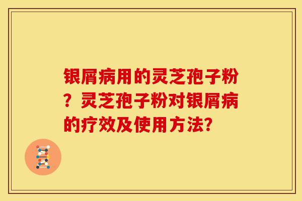 银屑用的灵芝孢子粉?灵芝孢子粉对银屑的疗效及使用方法? 银屑用的灵芝孢子粉?灵芝孢子粉对银屑的疗效及使用方法?