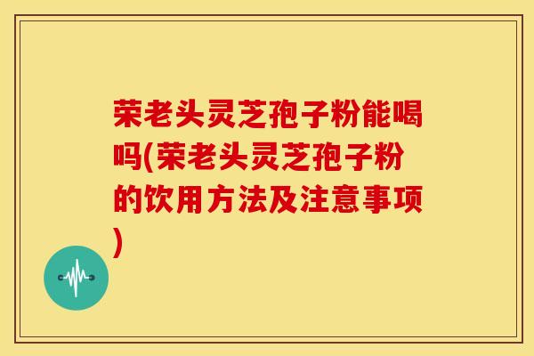 荣老头灵芝孢子粉能喝吗(荣老头灵芝孢子粉的饮用方法及注意事项) 荣老头灵芝孢子粉能喝吗(荣老头灵芝孢子粉的饮用方法及注意事项)