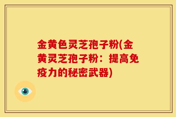 金黄色灵芝孢子粉(金黄灵芝孢子粉:提高免疫力的秘密武器) 金黄色灵芝孢子粉(金黄灵芝孢子粉:提高免疫力的秘密武器)