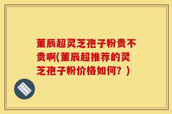 董辰超灵芝孢子粉贵不贵啊(董辰超推荐的灵芝孢子粉价格如何?) 董辰超灵芝孢子粉贵不贵啊(董辰超推荐的灵芝孢子粉价格如何?)